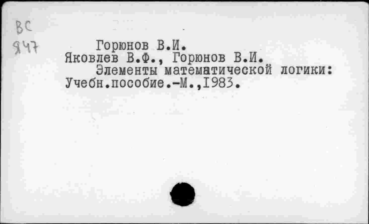 ﻿Горюнов В.И.
Яковлев В.Ф., Горюнов В.И.
Элементы математической логики: Учебн.пособие.-М.,1983.